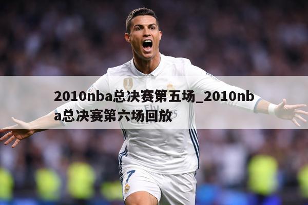 2010nba总决赛第五场_2010nba总决赛第六场回放