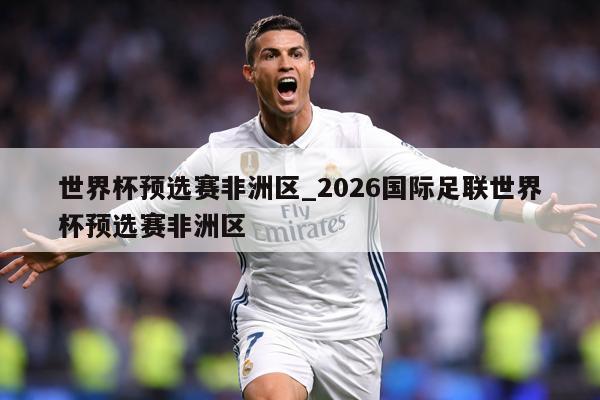 世界杯预选赛非洲区_2026国际足联世界杯预选赛非洲区