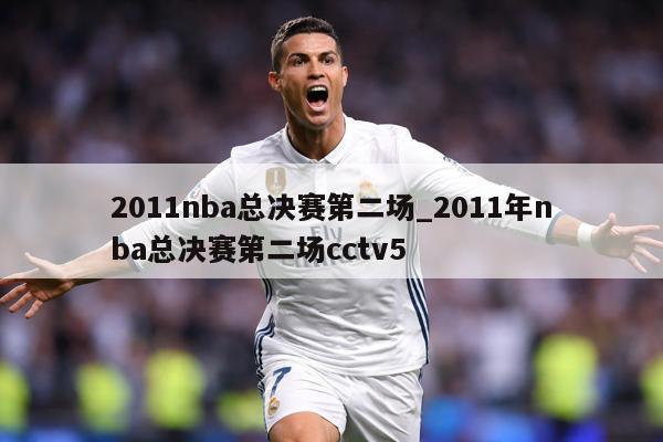 2011nba总决赛第二场_2011年nba总决赛第二场cctv5
