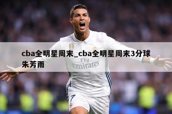 cba全明星周末_cba全明星周末3分球朱芳雨