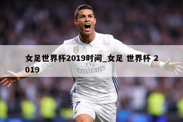 女足世界杯2019时间_女足 世界杯 2019