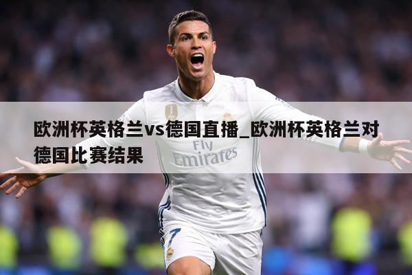 欧洲杯英格兰vs德国直播_欧洲杯英格兰对德国比赛结果