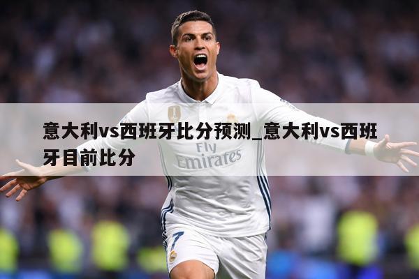 意大利vs西班牙比分预测_意大利vs西班牙目前比分